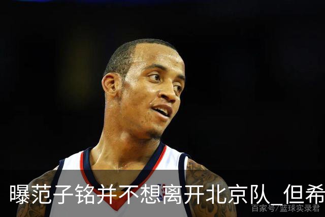 曝范子铭并不想离开北京队 但希望有球打不想待废